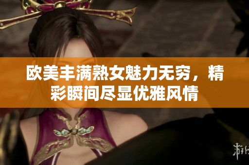 欧美丰满熟女魅力无穷，精彩瞬间尽显优雅风情