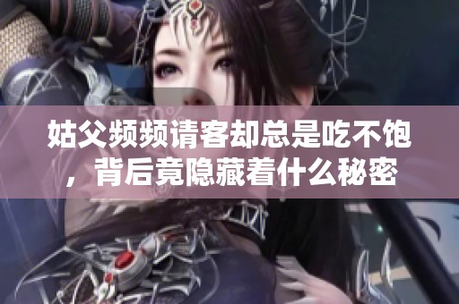姑父频频请客却总是吃不饱，背后竟隐藏着什么秘密