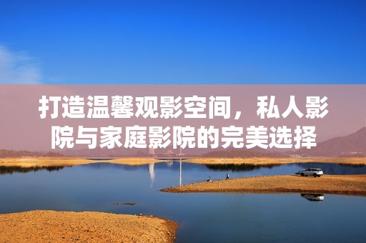 打造温馨观影空间，私人影院与家庭影院的完美选择