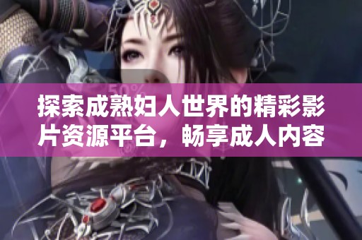 探索成熟妇人世界的精彩影片资源平台，畅享成人内容乐趣