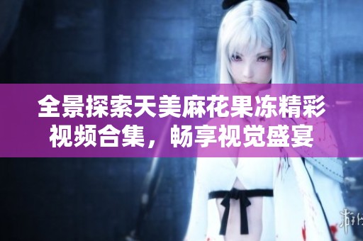 全景探索天美麻花果冻精彩视频合集，畅享视觉盛宴