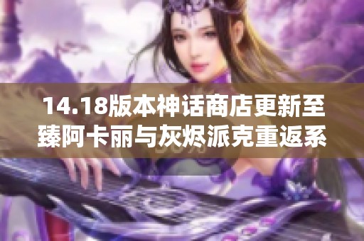 14.18版本神话商店更新至臻阿卡丽与灰烬派克重返系统