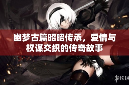 幽梦古篇昭昭传承，爱情与权谋交织的传奇故事
