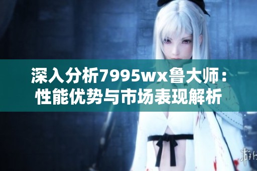 深入分析7995wx鲁大师：性能优势与市场表现解析