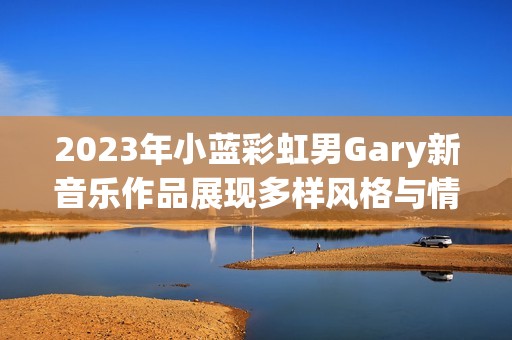 2023年小蓝彩虹男Gary新音乐作品展现多样风格与情感深度