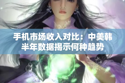 手机市场收入对比：中美韩半年数据揭示何种趋势