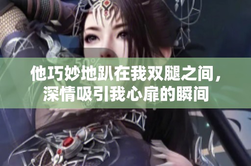 他巧妙地趴在我双腿之间，深情吸引我心扉的瞬间