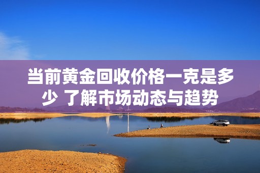 当前黄金回收价格一克是多少 了解市场动态与趋势
