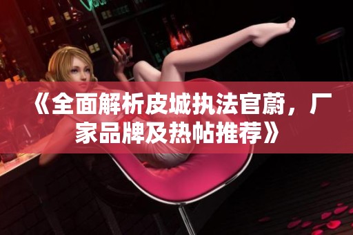 《全面解析皮城执法官蔚，厂家品牌及热帖推荐》