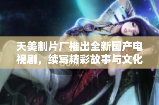 天美制片厂推出全新国产电视剧，续写精彩故事与文化传承