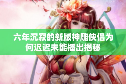 六年沉寂的新版神雕侠侣为何迟迟未能播出揭秘