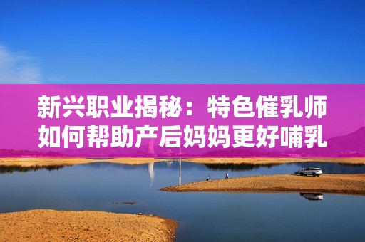 新兴职业揭秘：特色催乳师如何帮助产后妈妈更好哺乳