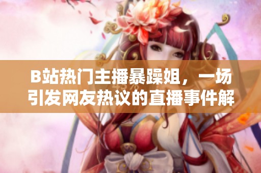 B站热门主播暴躁姐，一场引发网友热议的直播事件解析