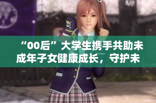 “00后”大学生携手共助未成年子女健康成长，守护未来希望