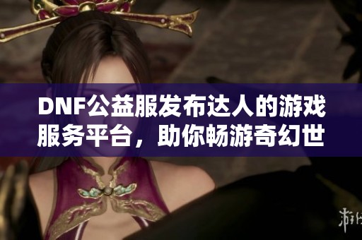 DNF公益服发布达人的游戏服务平台，助你畅游奇幻世界