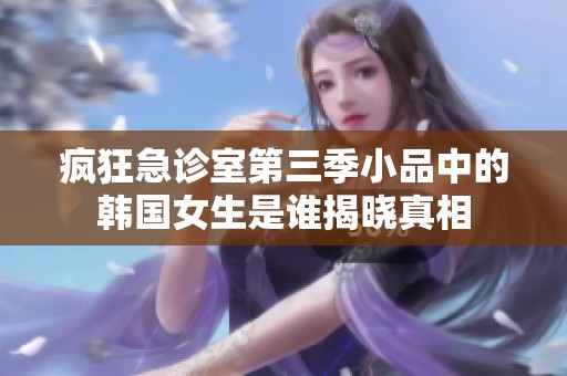 疯狂急诊室第三季小品中的韩国女生是谁揭晓真相