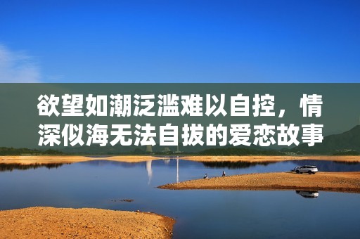 欲望如潮泛滥难以自控，情深似海无法自拔的爱恋故事
