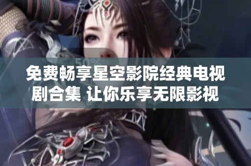 免费畅享星空影院经典电视剧合集 让你乐享无限影视时光