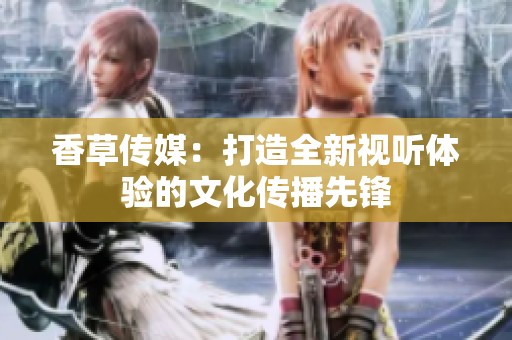 香草传媒：打造全新视听体验的文化传播先锋