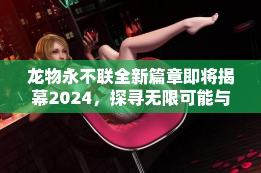 龙物永不联全新篇章即将揭幕2024，探寻无限可能与激情