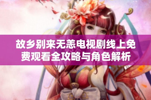 故乡别来无恙电视剧线上免费观看全攻略与角色解析