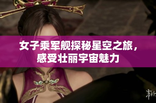 女子乘军舰探秘星空之旅，感受壮丽宇宙魅力