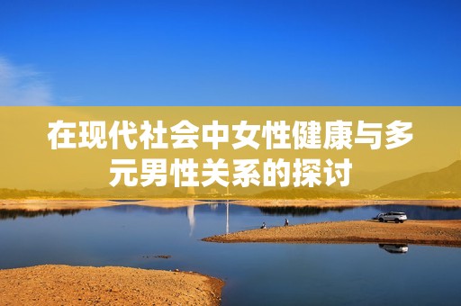 在现代社会中女性健康与多元男性关系的探讨