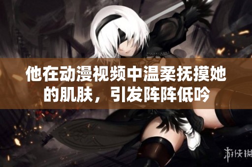 他在动漫视频中温柔抚摸她的肌肤，引发阵阵低吟