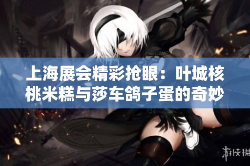 上海展会精彩抢眼：叶城核桃米糕与莎车鸽子蛋的奇妙碰撞