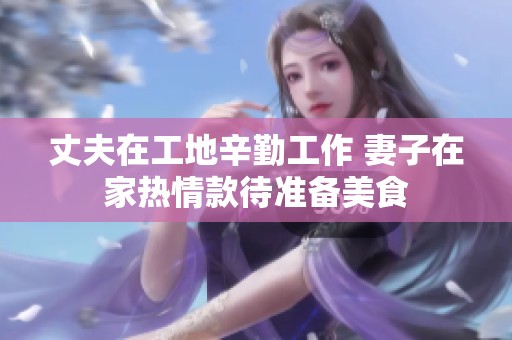 丈夫在工地辛勤工作 妻子在家热情款待准备美食