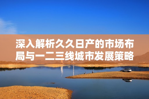 深入解析久久日产的市场布局与一二三线城市发展策略