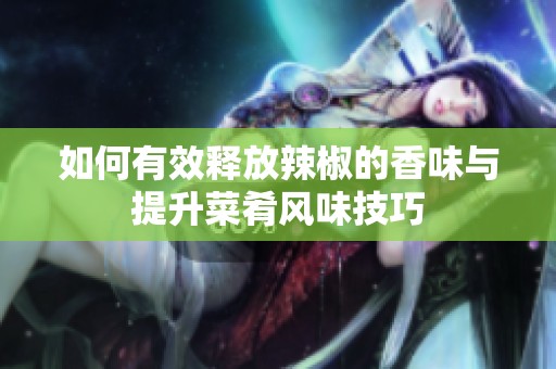 如何有效释放辣椒的香味与提升菜肴风味技巧