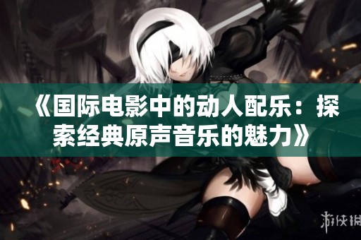 《国际电影中的动人配乐：探索经典原声音乐的魅力》