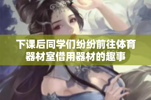 下课后同学们纷纷前往体育器材室借用器材的趣事