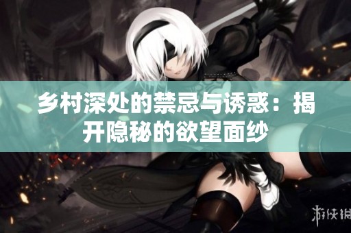 乡村深处的禁忌与诱惑：揭开隐秘的欲望面纱