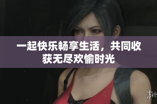 一起快乐畅享生活，共同收获无尽欢愉时光