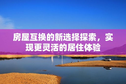 房屋互换的新选择探索，实现更灵活的居住体验