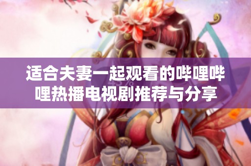 适合夫妻一起观看的哔哩哔哩热播电视剧推荐与分享