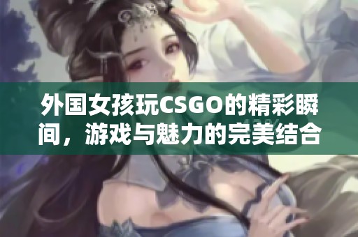 外国女孩玩CSGO的精彩瞬间，游戏与魅力的完美结合