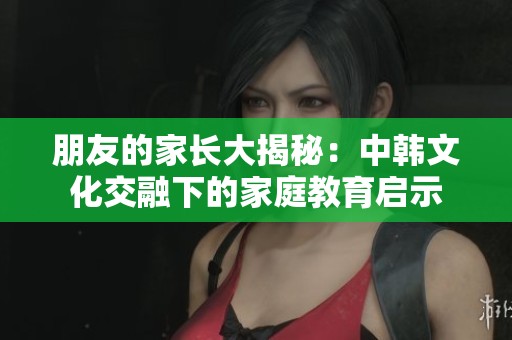 朋友的家长大揭秘：中韩文化交融下的家庭教育启示