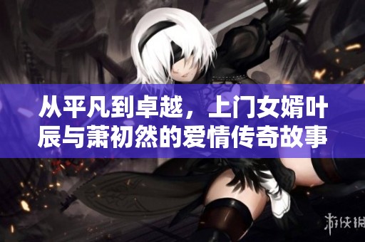 从平凡到卓越，上门女婿叶辰与萧初然的爱情传奇故事