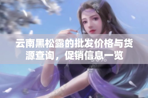 云南黑松露的批发价格与货源查询，促销信息一览
