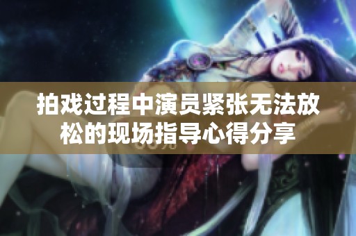 拍戏过程中演员紧张无法放松的现场指导心得分享
