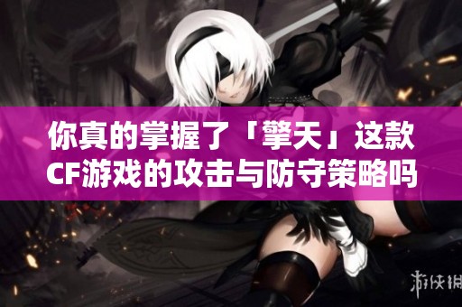 你真的掌握了「擎天」这款CF游戏的攻击与防守策略吗？