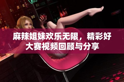 麻辣姐妹欢乐无限，精彩好大赛视频回顾与分享
