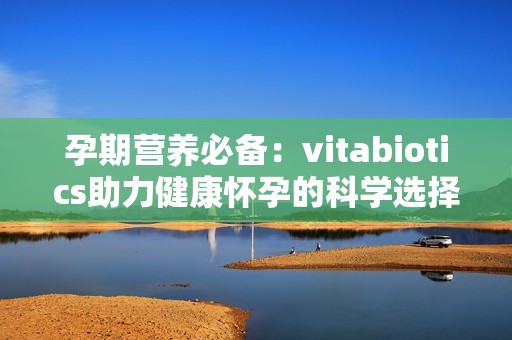 孕期营养必备：vitabiotics助力健康怀孕的科学选择