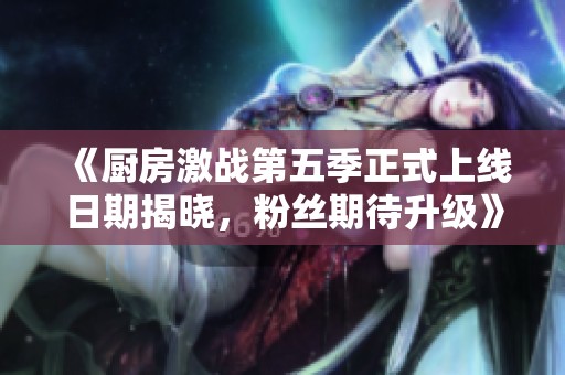 《厨房激战第五季正式上线日期揭晓，粉丝期待升级》