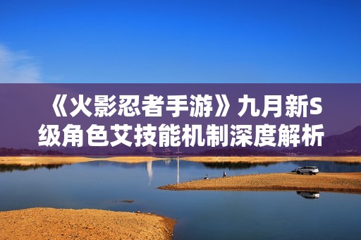 《火影忍者手游》九月新S级角色艾技能机制深度解析与爆料