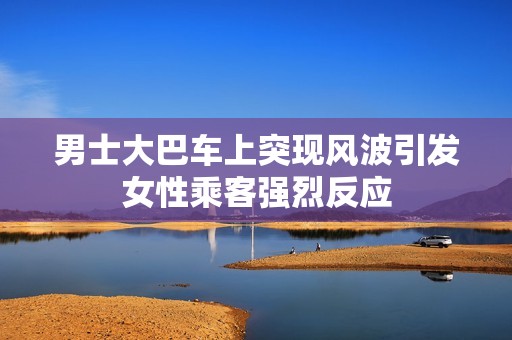 男士大巴车上突现风波引发女性乘客强烈反应