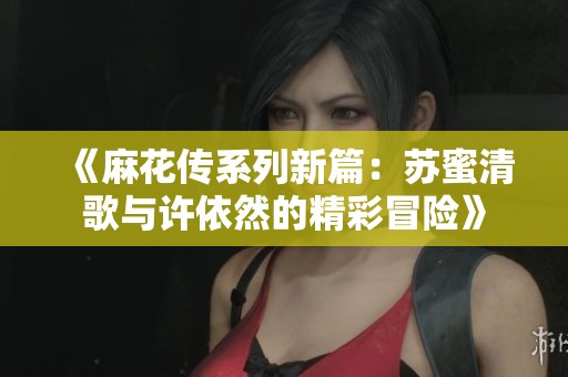 《麻花传系列新篇：苏蜜清歌与许依然的精彩冒险》